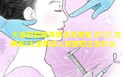 大连四院隐耳矫正专家实 🐝 力解析(大连第四人民医院主治什么病)